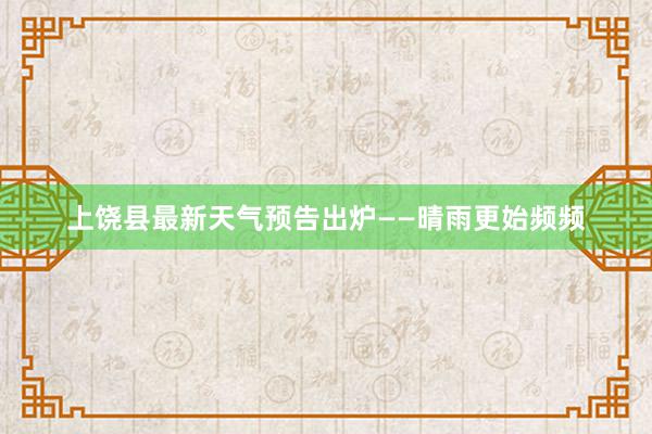 上饶县最新天气预告出炉——晴雨更始频频